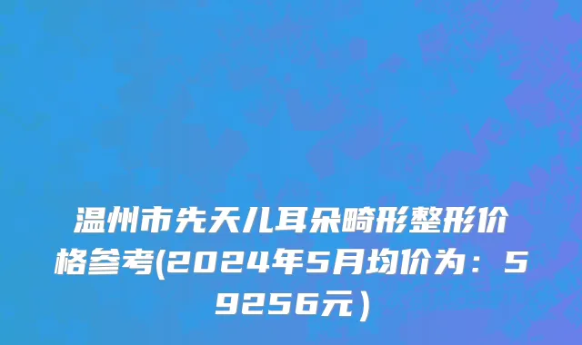 温州市先天儿耳朵畸形整形价格参考(2024年5月均价为：59256元）