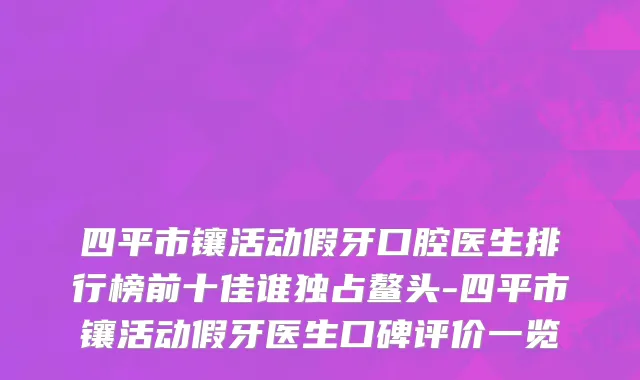 四平市镶活动假牙口腔医生排行榜前十佳谁独占鳌头-四平市镶活动假牙医生口碑评价一览