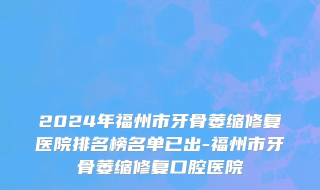 2024年福州市牙骨萎缩修复医院排名榜名单已出-福州市牙骨萎缩修复口腔医院