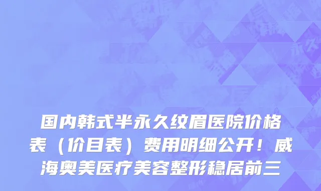 国内韩式半永久纹眉医院价格表(价目表)费用明细公开!威海奥美医疗美容整形稳居前三