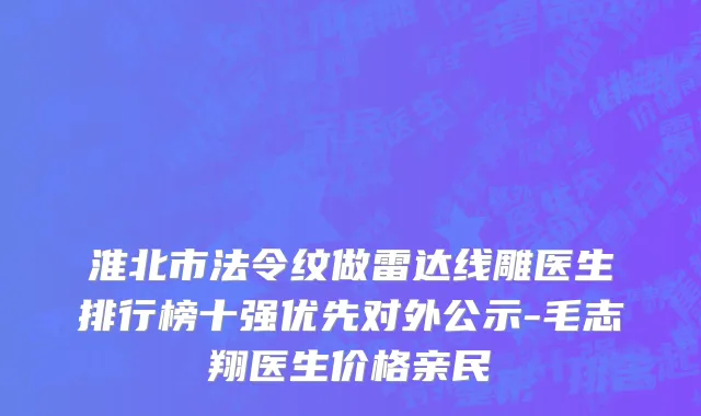淮北市法令纹做雷达线雕医生排行榜十强优先对外公示-毛志翔医生价格亲民