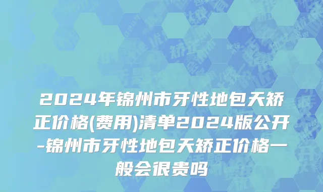 2024年锦州市牙性地包天矫正价格(费用)清单2024版公开-锦州市牙性地包天矫正价格一般会很贵吗