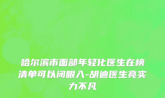 哈尔滨市面部年轻化医生在榜清单可以闭眼入-胡迪医生亮实力不凡