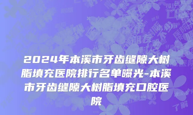 2024年本溪市牙齿缝隙大树脂填充医院排行名单曝光-本溪市牙齿缝隙大树脂填充口腔医院