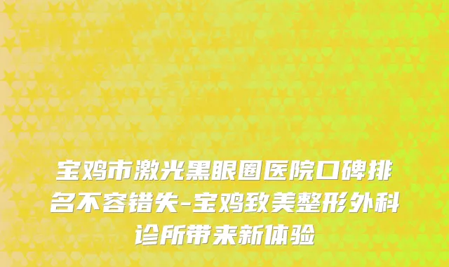 宝鸡市激光黑眼圈医院口碑排名不容错失-宝鸡致美整形外科诊所带来新体验