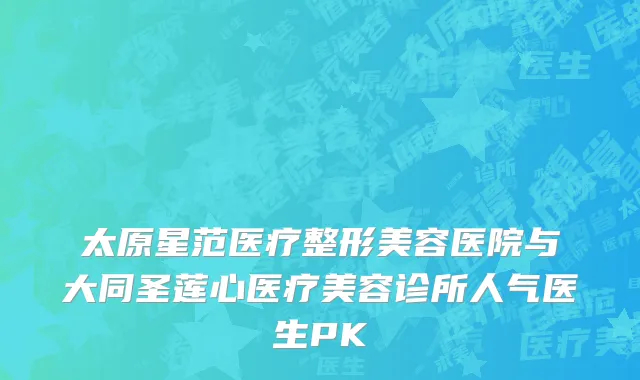 太原星范医疗整形美容医院与大同圣莲心医疗美容诊所人气医生PK