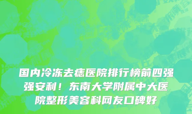 国内冷冻去痣医院排行榜前四强强安利!东南大学附属中大医院整形美容科网友口碑好