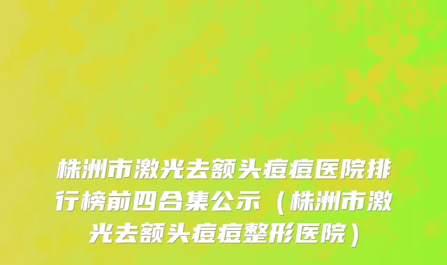 株洲市激光去额头痘痘医院排行榜前四合集公示（株洲市激光去额头痘痘整形医院）