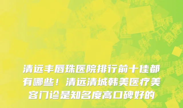 清远丰唇珠医院排行前十佳都有哪些！清远清城韩美医疗美容门诊是知名度高口碑好的
