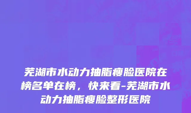 芜湖市水动力抽脂瘦脸医院在榜名单在榜，快来看-芜湖市水动力抽脂瘦脸整形医院