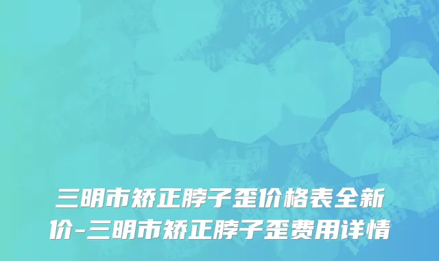 三明市矫正脖子歪价格表全新价-三明市矫正脖子歪费用详情