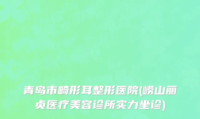 青岛市畸形耳整形医院(崂山丽贞医疗美容诊所实力坐诊)