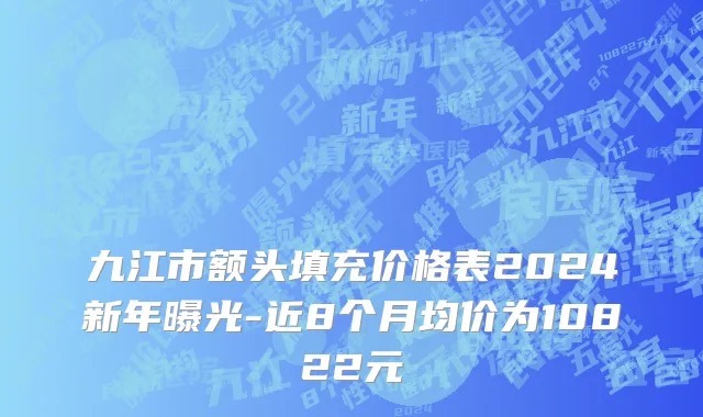 九江市额头填充价格表2024新年曝光-近8个月均价为10822元
