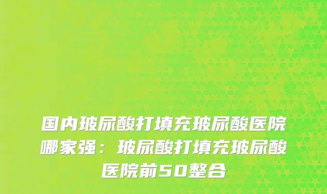 国内玻尿酸打填充玻尿酸医院哪家强：玻尿酸打填充玻尿酸医院前50整合