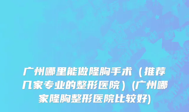 广州哪里能做隆胸手术（推荐几家专业的整形医院）(广州哪家隆胸整形医院比较好)