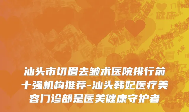 汕头市切眉去皱术医院排行前十强机构推荐-汕头韩妃医疗美容门诊部是医美健康守护者