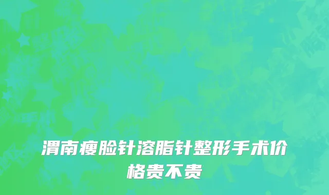 渭南瘦脸针溶脂针整形手术价格贵不贵