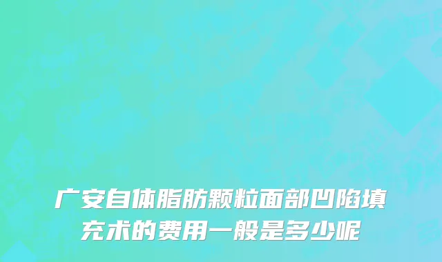 广安自体脂肪颗粒面部凹陷填充术的费用一般是多少呢