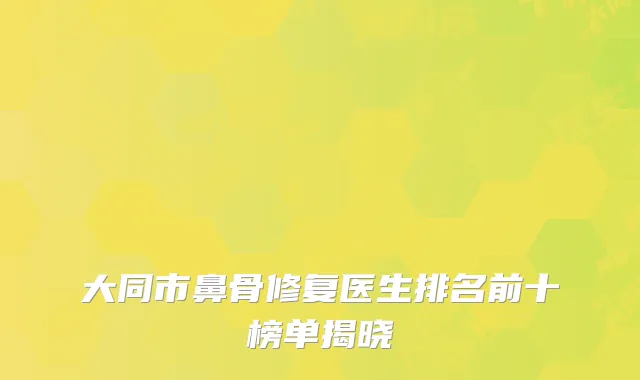 大同市鼻骨修复医生排名前十榜单揭晓