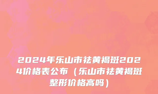 2024年乐山市祛黄褐斑2024价格表公布（乐山市祛黄褐斑整形价格高吗）