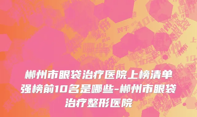 郴州市眼袋治疗医院上榜清单强榜前10名是哪些-郴州市眼袋治疗整形医院