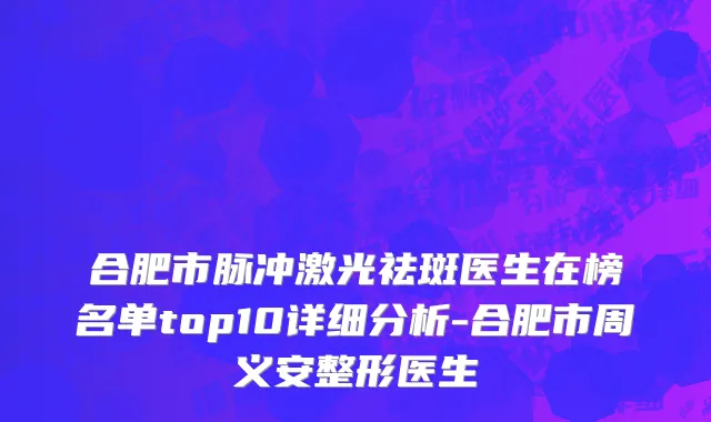 合肥市脉冲激光祛斑医生在榜名单top10详细分析-合肥市周义安整形医生