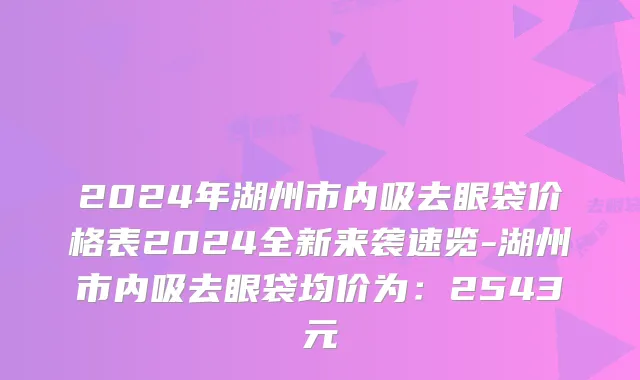 2024年湖州市内吸去眼袋价格表2024全新来袭速览-湖州市内吸去眼袋均价为：2543元