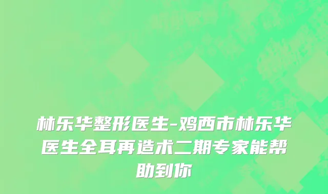 林乐华整形医生-鸡西市林乐华医生全耳再造术二期专家能帮助到你