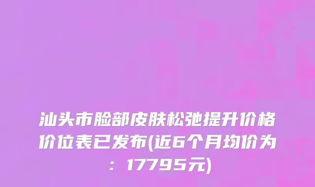 汕头市脸部皮肤松弛提升价格价位表已发布(近6个月均价为：17795元)