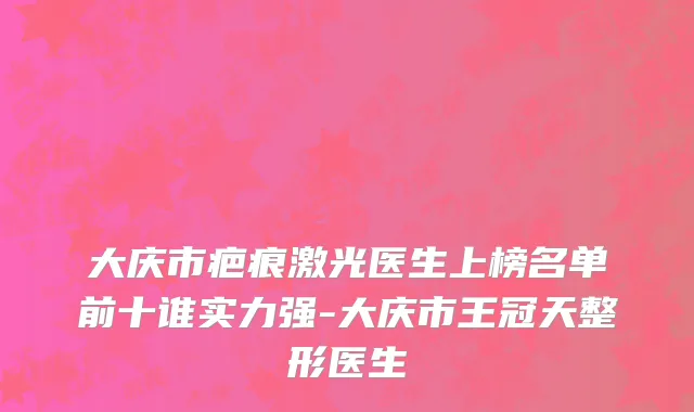 大庆市疤痕激光医生上榜名单前十谁实力强-大庆市王冠天整形医生