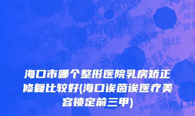 海口市哪个整形医院乳房矫正修复比较好(海口诶茵诶医疗美容锁定前三甲)
