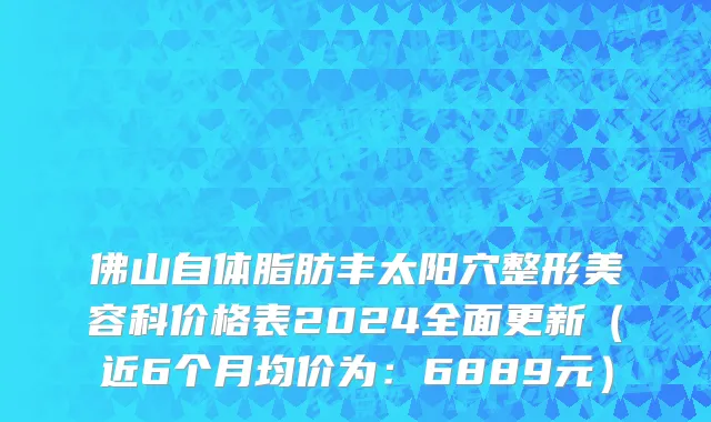 佛山自体脂肪丰太阳穴整形美容科价格表2024全面更新(近6个月均价为:6889元)