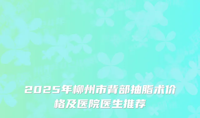 2025年柳州市背部抽脂术价格及医院医生推荐