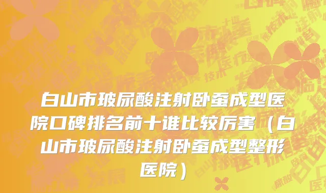 白山市玻尿酸注射卧蚕成型医院口碑排名前十谁比较厉害（白山市玻尿酸注射卧蚕成型整形医院）