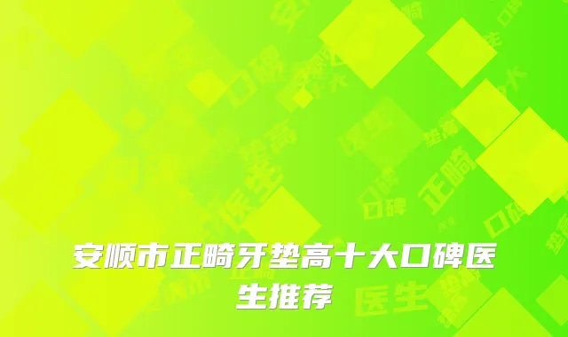 安顺市正畸牙垫高十大口碑医生推荐