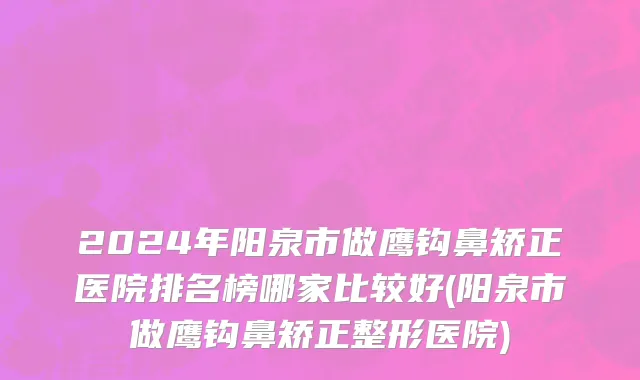 2024年阳泉市做鹰钩鼻矫正医院排名榜哪家比较好(阳泉市做鹰钩鼻矫正整形医院)