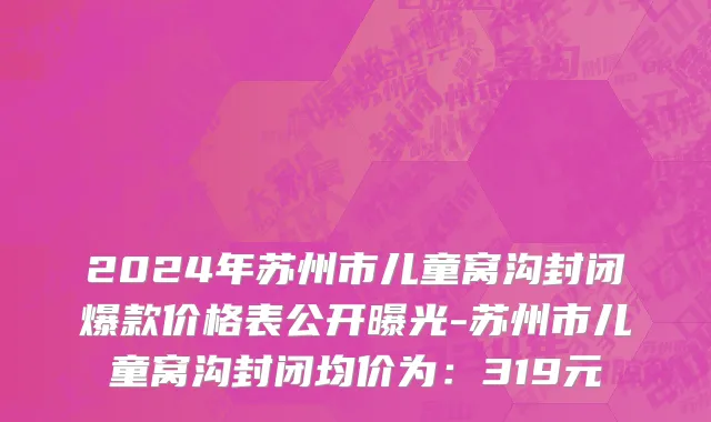 2024年苏州市儿童窝沟封闭爆款价格表公开曝光-苏州市儿童窝沟封闭均价为：319元