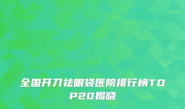 全国开刀祛眼袋医院排行榜TOP20揭晓