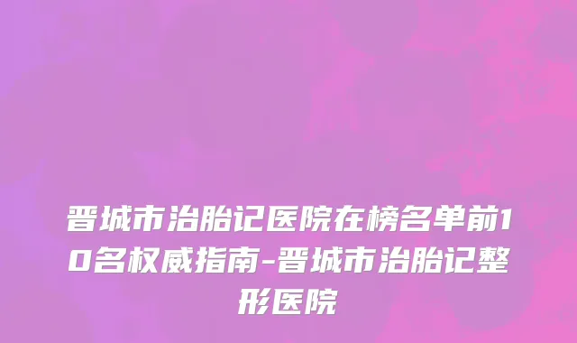 晋城市治胎记医院在榜名单前10名权威指南-晋城市治胎记整形医院