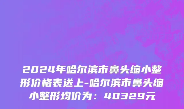 2024年哈尔滨市鼻头缩小整形价格表送上-哈尔滨市鼻头缩小整形均价为：40329元