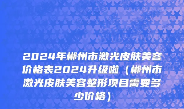 2024年郴州市激光皮肤美容价格表2024升级啦（郴州市激光皮肤美容整形项目需要多少价格）