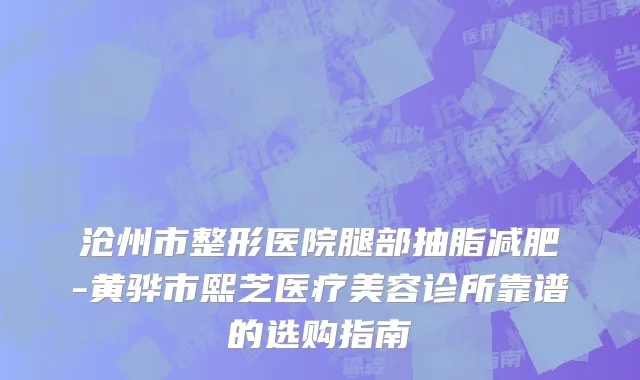 沧州市整形医院腿部抽脂减肥-黄骅市熙芝医疗美容诊所靠谱的选购指南
