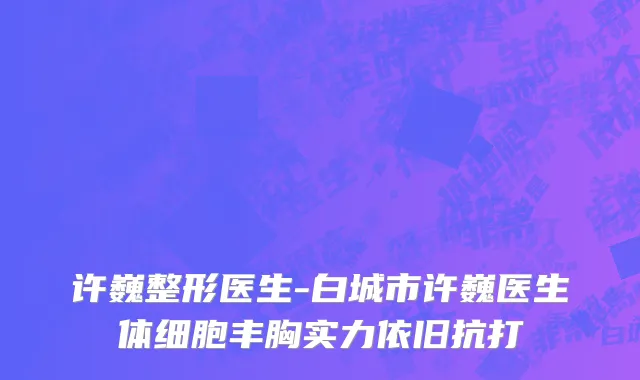 许巍整形医生-白城市许巍医生体细胞丰胸实力依旧抗打
