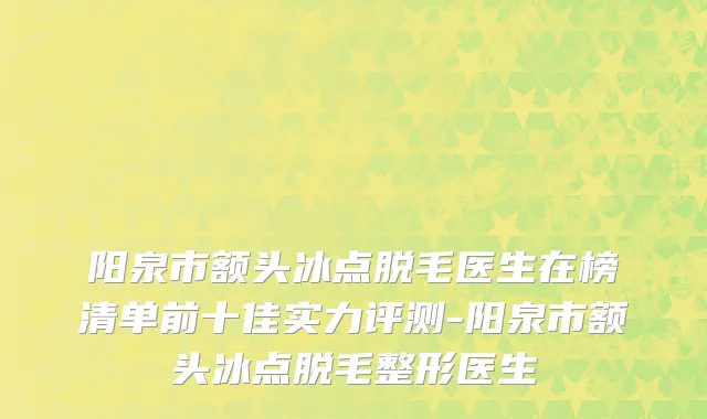 阳泉市额头冰点脱毛医生在榜清单前十佳实力评测-阳泉市额头冰点脱毛整形医生