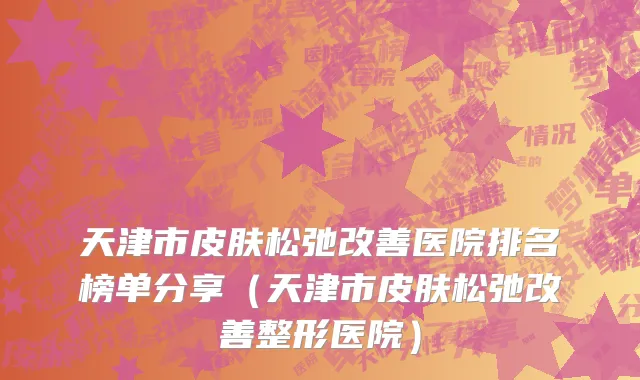 天津市皮肤松弛改善医院排名榜单分享（天津市皮肤松弛改善整形医院）