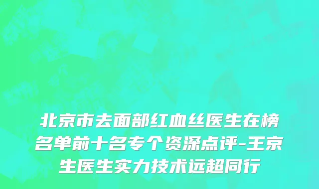 北京市去面部红血丝医生在榜名单前十名专个资深点评-王京生医生实力技术远超同行