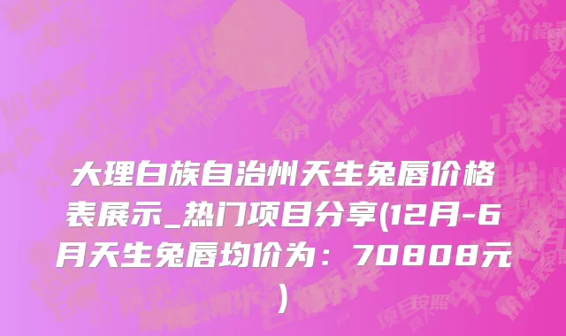 大理白族自治州天生兔唇价格表展示_热门项目分享(12月-6月天生兔唇均价为：70808元)
