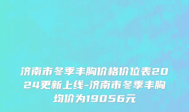 济南市冬季丰胸价格价位表2024更新上线-济南市冬季丰胸均价为19056元