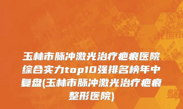 玉林市脉冲激光治疗疤痕医院综合实力top10强排名榜年中复盘(玉林市脉冲激光治疗疤痕整形医院)