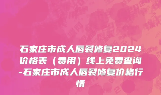 石家庄市成人唇裂修复2024价格表（费用）线上免费查询-石家庄市成人唇裂修复价格行情